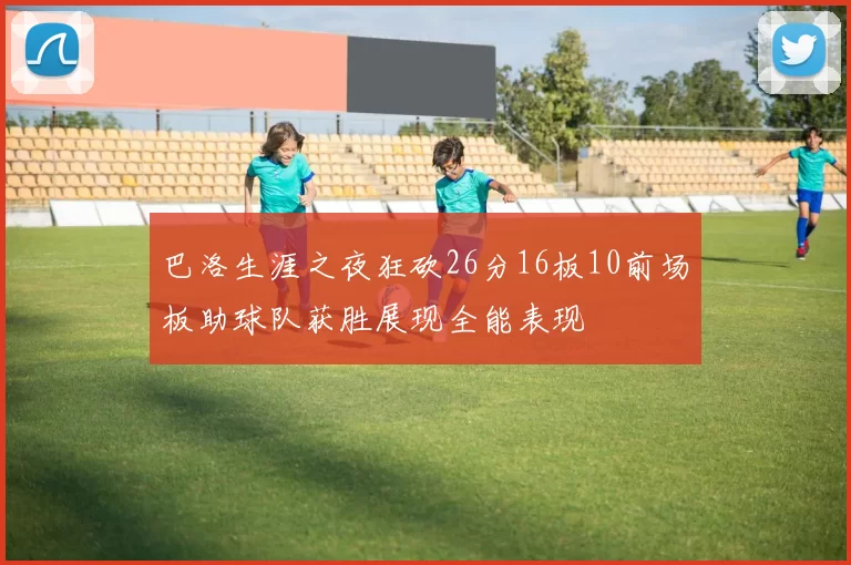 巴洛生涯之夜狂砍26分16板10前场板助球队获胜展现全能表现