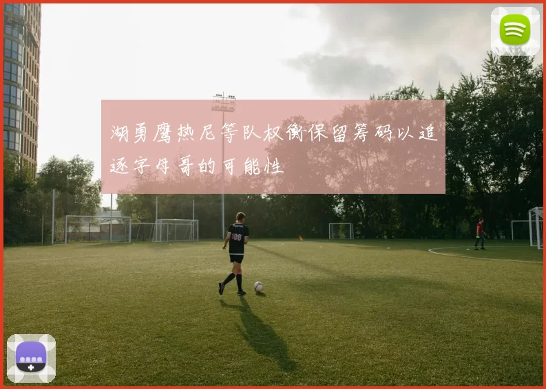 湖勇鹰热尼等队权衡保留筹码以追逐字母哥的可能性