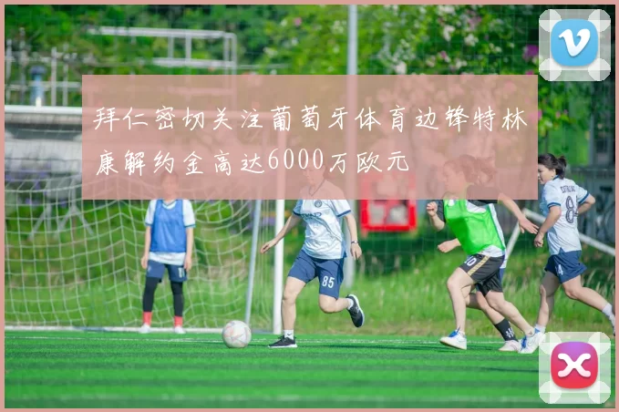 拜仁密切关注葡萄牙体育边锋特林康解约金高达6000万欧元