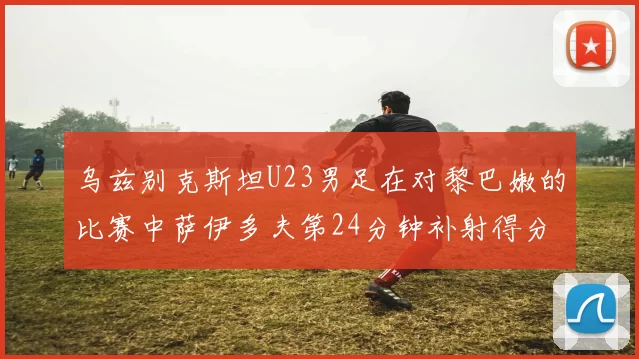 乌兹别克斯坦U23男足在对黎巴嫩的比赛中萨伊多夫第24分钟补射得分领先1-0