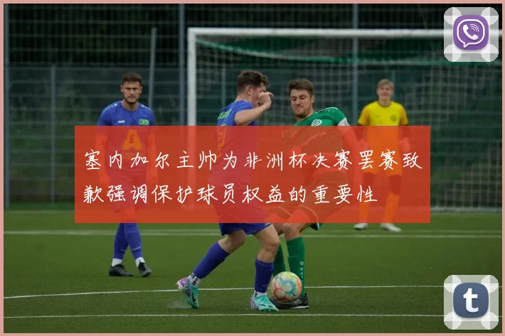 塞内加尔主帅为非洲杯决赛罢赛致歉强调保护球员权益的重要性