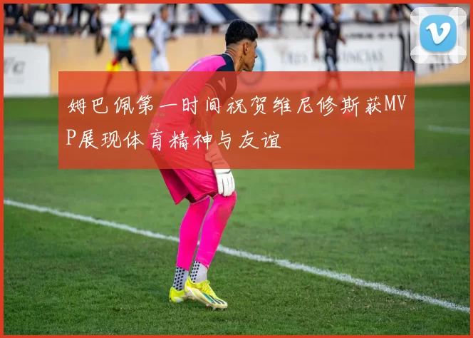 姆巴佩第一时间祝贺维尼修斯获MVP展现体育精神与友谊